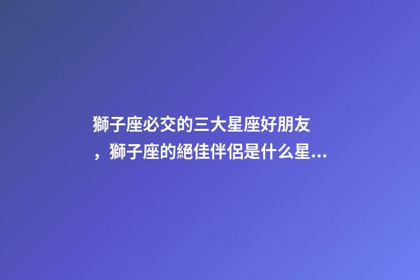 獅子座必交的三大星座好朋友，獅子座的絕佳伴侶是什么星座